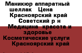 Маникюр аппаратный   шеллак › Цена ­ 500 - Красноярский край, Советский р-н Медицина, красота и здоровье » Косметические услуги   . Красноярский край